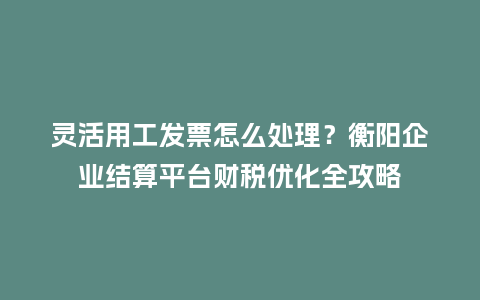 灵活用工发票怎么处理？衡阳企业结算平台财税优化全攻略