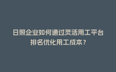 日照企业如何通过灵活用工平台排名优化用工成本？