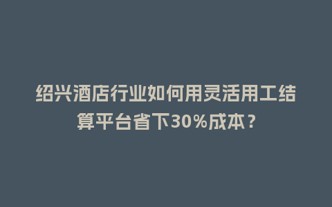 绍兴酒店行业如何用灵活用工结算平台省下30%成本？
