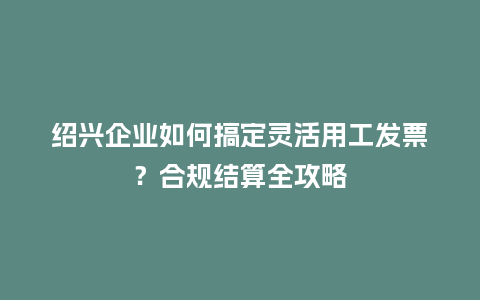 绍兴企业如何搞定灵活用工发票？合规结算全攻略