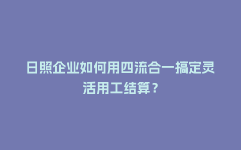 日照企业如何用四流合一搞定灵活用工结算？