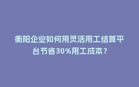 衡阳企业如何用灵活用工结算平台节省30%用工成本？
