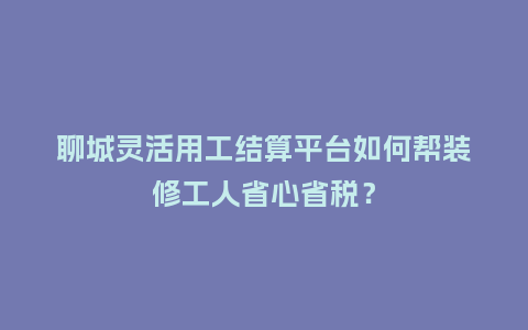 聊城灵活用工结算平台如何帮装修工人省心省税？
