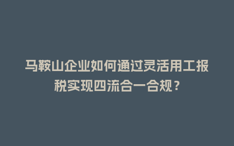 马鞍山企业如何通过灵活用工报税实现四流合一合规？