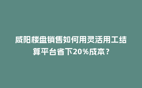 咸阳楼盘销售如何用灵活用工结算平台省下20%成本？
