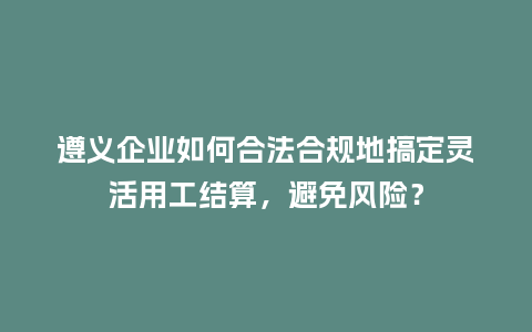遵义企业如何合法合规地搞定灵活用工结算，避免风险？