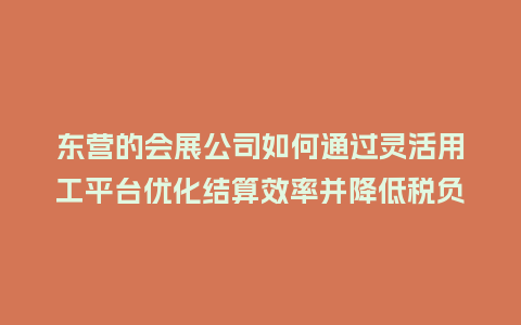 东营的会展公司如何通过灵活用工平台优化结算效率并降低税负？