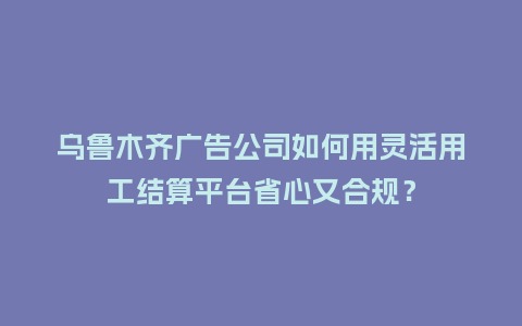 乌鲁木齐广告公司如何用灵活用工结算平台省心又合规？