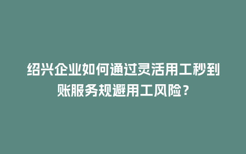 绍兴企业如何通过灵活用工秒到账服务规避用工风险？