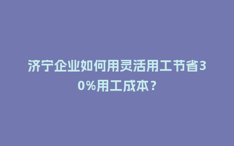 济宁企业如何用灵活用工节省30%用工成本？
