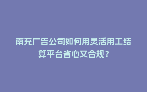 南充广告公司如何用灵活用工结算平台省心又合规？