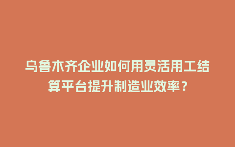 乌鲁木齐企业如何用灵活用工结算平台提升制造业效率?插图 乌鲁木齐企业如何用灵活用工结算平台提升制造业效率?插图