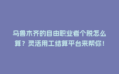 乌鲁木齐的自由职业者个税怎么算?灵活用工结算平台来帮你!插图 乌鲁木齐的自由职业者个税怎么算?灵活用工结算平台来帮你!插图