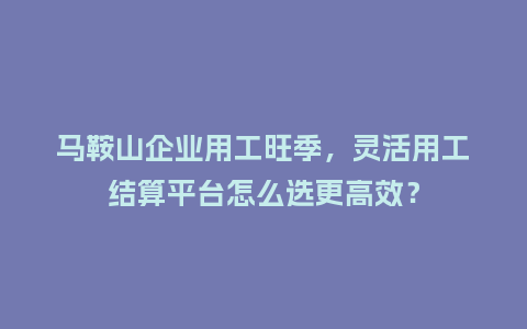马鞍山企业用工旺季，灵活用工结算平台怎么选更高效？