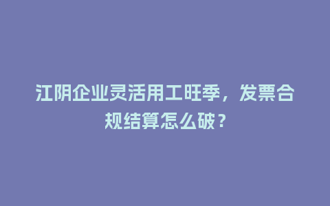 江阴企业灵活用工旺季,发票合规结算怎么破?插图 江阴企业灵活用工旺季,发票合规结算怎么破?插图