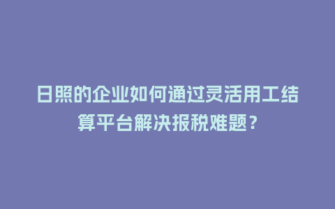 日照的企业如何通过灵活用工结算平台解决报税难题？