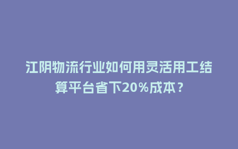 江阴物流行业如何用灵活用工结算平台省下20%成本？