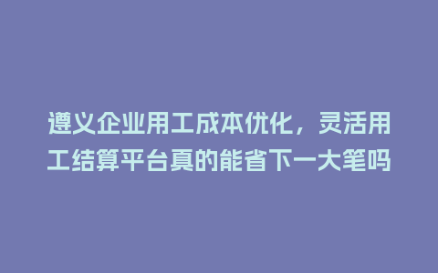 遵义企业用工成本优化，灵活用工结算平台真的能省下一大笔吗？