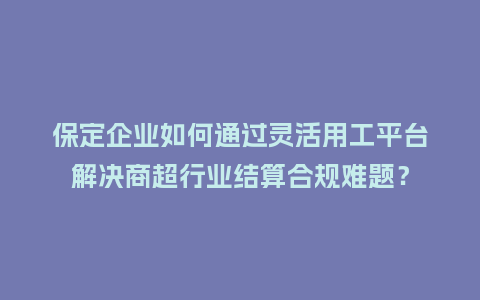 保定企业如何通过灵活用工平台解决商超行业结算合规难题？
