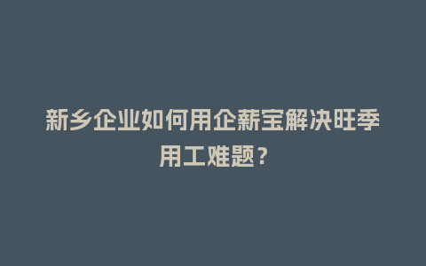 新乡企业如何用企薪宝解决旺季用工难题？