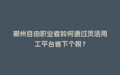郴州自由职业者如何通过灵活用工平台省下个税？
