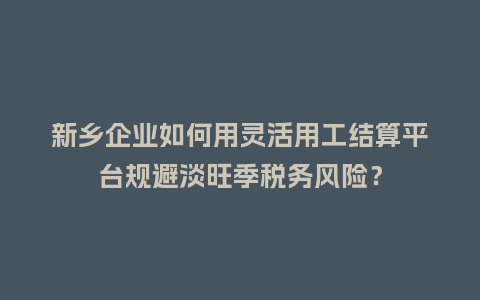 新乡企业如何用灵活用工结算平台规避淡旺季税务风险?插图 新乡企业如何用灵活用工结算平台规避淡旺季税务风险?插图