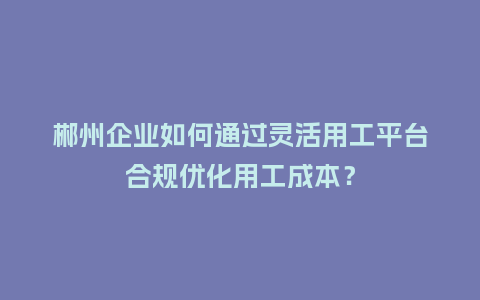 郴州企业如何通过灵活用工平台合规优化用工成本?插图 郴州企业如何通过灵活用工平台合规优化用工成本?插图