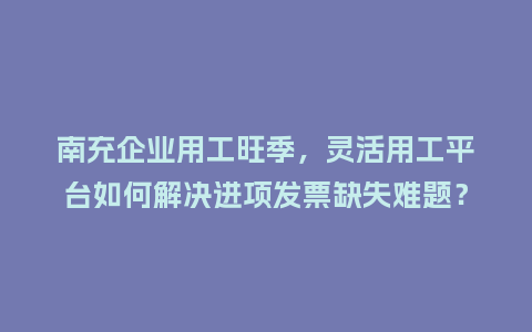 南充企业用工旺季，灵活用工平台如何解决进项发票缺失难题？