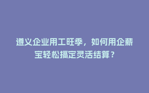 遵义企业用工旺季，如何用企薪宝轻松搞定灵活结算？