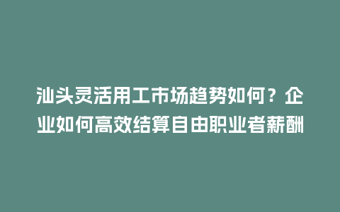 汕头灵活用工市场趋势如何？企业如何高效结算自由职业者薪酬？