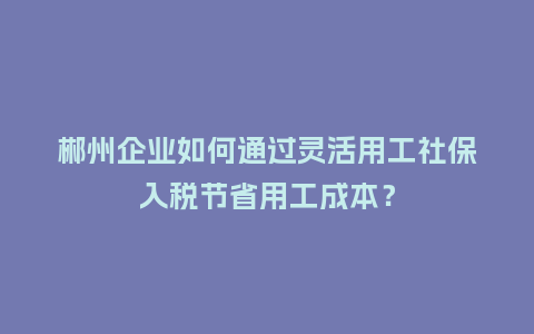郴州企业如何通过灵活用工社保入税节省用工成本？