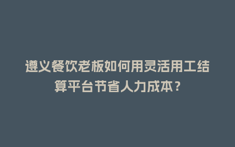 遵义餐饮老板如何用灵活用工结算平台节省人力成本？