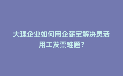 大理企业如何用企薪宝解决灵活用工发票难题？