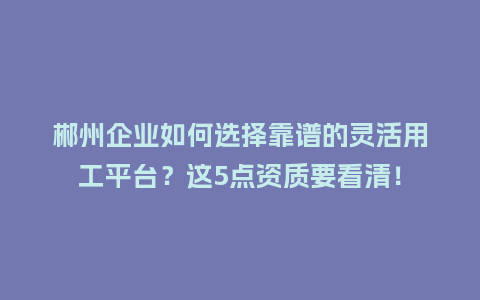郴州企业如何选择靠谱的灵活用工平台？这5点资质要看清！