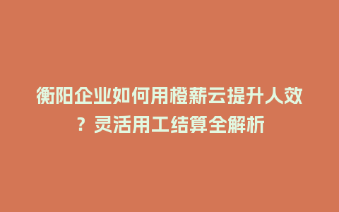 衡阳企业如何用橙薪云提升人效？灵活用工结算全解析