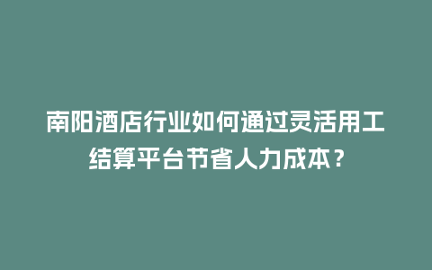 南阳酒店行业如何通过灵活用工结算平台节省人力成本？
