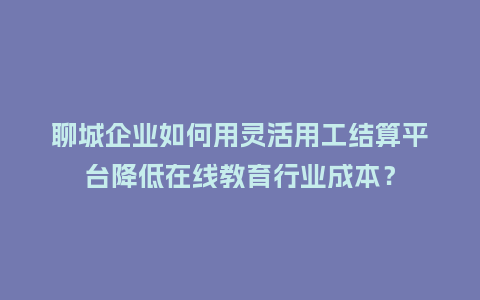 聊城企业如何用灵活用工结算平台降低在线教育行业成本？