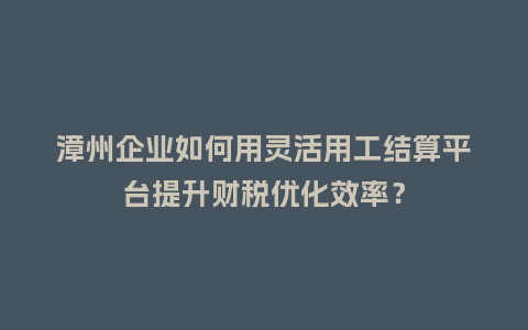 漳州企业如何用灵活用工结算平台提升财税优化效率？