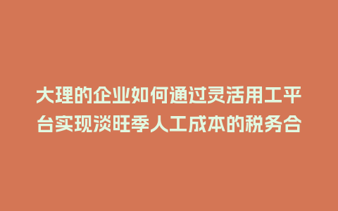 大理的企业如何通过灵活用工平台实现淡旺季人工成本的税务合规？