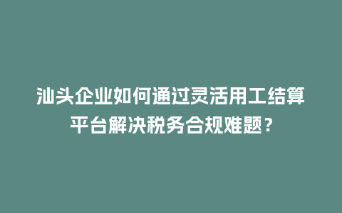 汕头企业如何通过灵活用工结算平台解决税务合规难题?插图 汕头企业如何通过灵活用工结算平台解决税务合规难题?插图