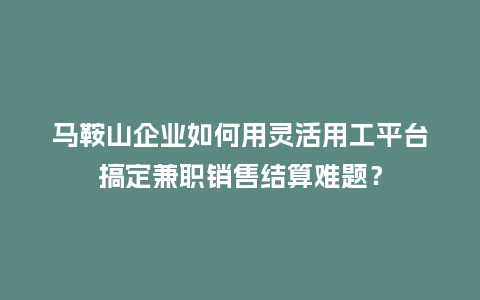 马鞍山企业如何用灵活用工平台搞定兼职销售结算难题？