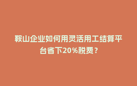 鞍山企业如何用灵活用工结算平台省下20%税费？