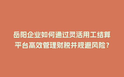 岳阳企业如何通过灵活用工结算平台高效管理财税并规避风险?插图 岳阳企业如何通过灵活用工结算平台高效管理财税并规避风险?插图