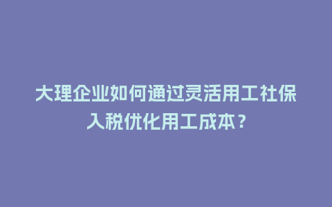 大理企业如何通过灵活用工社保入税优化用工成本？