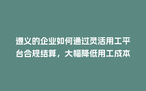 遵义的企业如何通过灵活用工平台合规结算,大幅降低用工成本?插图 遵义的企业如何通过灵活用工平台合规结算,大幅降低用工成本?插图