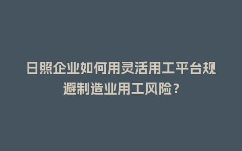 日照企业如何用灵活用工平台规避制造业用工风险？