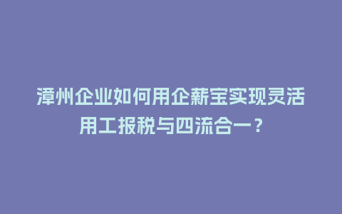 漳州企业如何用企薪宝实现灵活用工报税与四流合一？