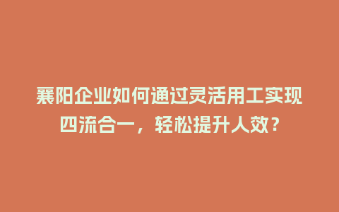 襄阳企业如何通过灵活用工实现四流合一，轻松提升人效？