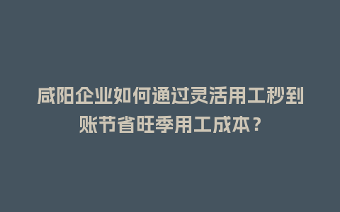 咸阳企业如何通过灵活用工秒到账节省旺季用工成本？