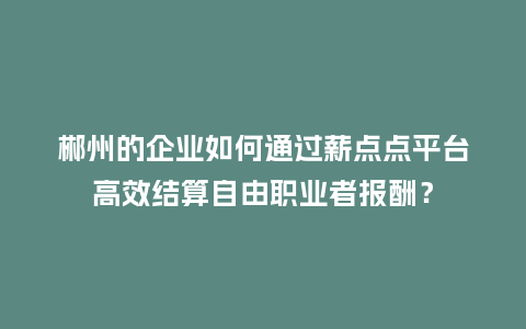 郴州的企业如何通过薪点点平台高效结算自由职业者报酬？